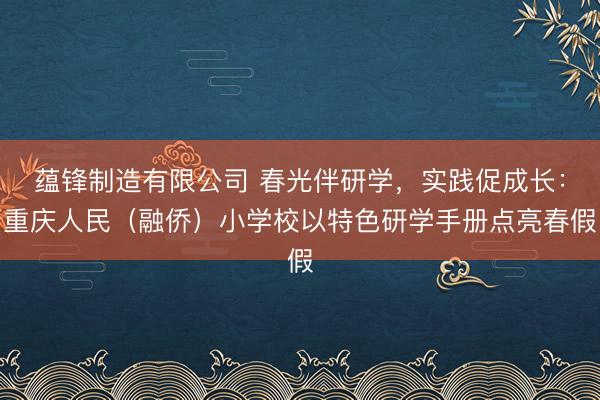 蕴锋制造有限公司 春光伴研学，实践促成长：重庆人民（融侨）小学校以特色研学手册点亮春假