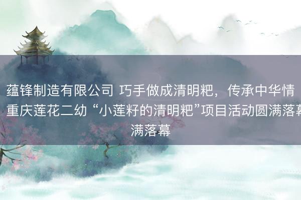 蕴锋制造有限公司 巧手做成清明粑，传承中华情：重庆莲花二幼 “小莲籽的清明粑”项目活动圆满落幕