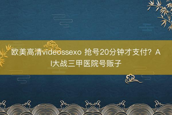 欧美高清videossexo 抢号20分钟才支付？AI大战三甲医院号贩子