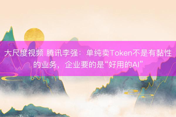 大尺度视频 腾讯李强：单纯卖Token不是有黏性的业务，企业要的是“好用的AI”