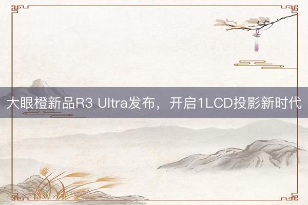 大眼橙新品R3 Ultra发布，开启1LCD投影新时代