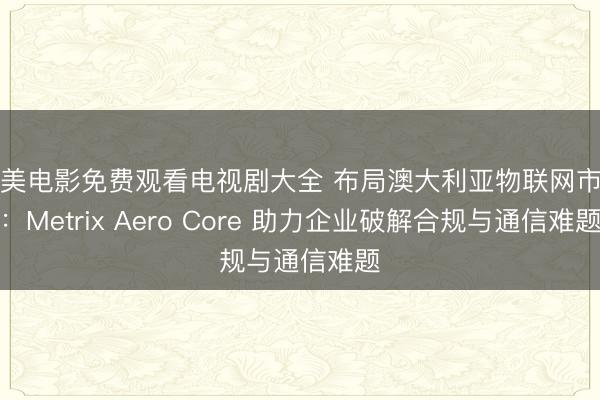 欧美电影免费观看电视剧大全 布局澳大利亚物联网市场：Metrix Aero Core 助力企业破解合规与通信难题