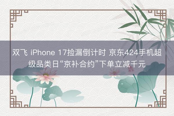 双飞 iPhone 17捡漏倒计时 京东424手机超级品类日“京补合约”下单立减千元