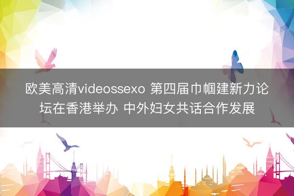 欧美高清videossexo 第四届巾帼建新力论坛在香港举办 中外妇女共话合作发展