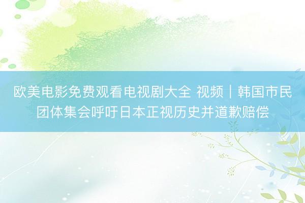 欧美电影免费观看电视剧大全 视频｜韩国市民团体集会呼吁日本正视历史并道歉赔偿