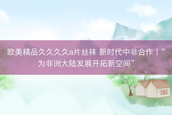 欧美精品久久久久a片丝袜 新时代中非合作｜“为非洲大陆发展开拓新空间”