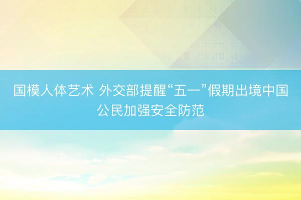 国模人体艺术 外交部提醒“五一”假期出境中国公民加强安全防范