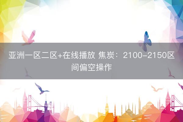 亚洲一区二区+在线播放 焦炭：2100-2150区间偏空操作