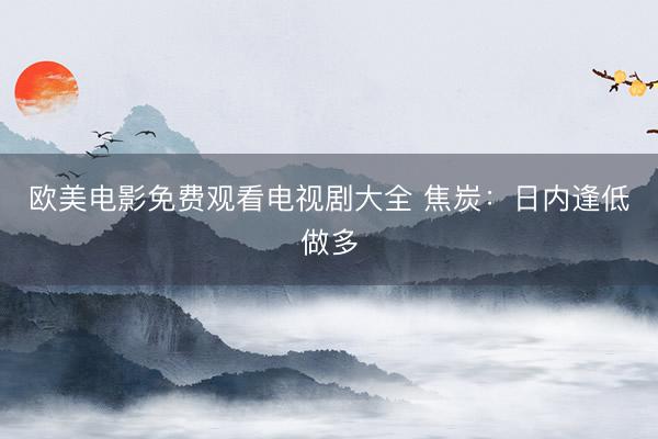 欧美电影免费观看电视剧大全 焦炭：日内逢低做多