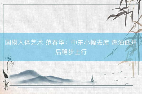 国模人体艺术 范春华：中东小幅去库 燃油低开后稳步上行