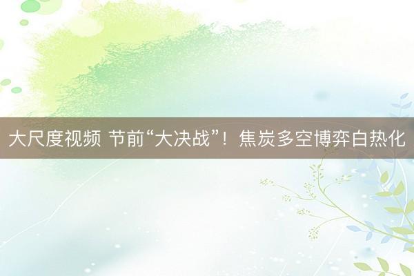 大尺度视频 节前“大决战”！焦炭多空博弈白热化