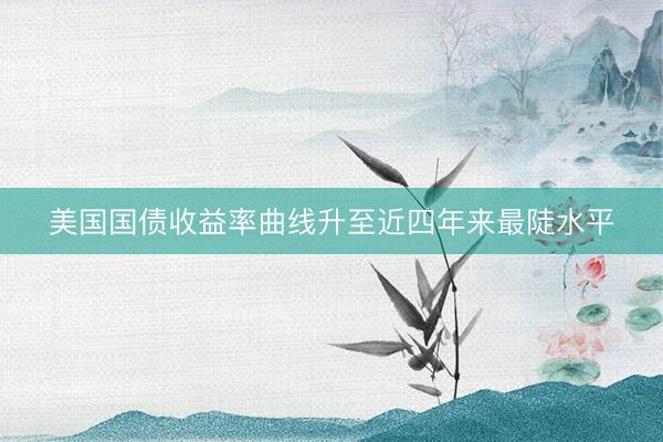 美国国债收益率曲线升至近四年来最陡水平