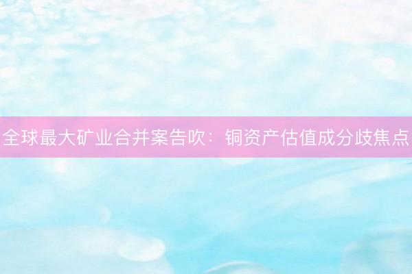 全球最大矿业合并案告吹：铜资产估值成分歧焦点
