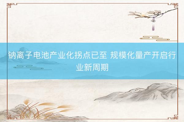 钠离子电池产业化拐点已至 规模化量产开启行业新周期