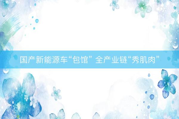国产新能源车“包馆” 全产业链“秀肌肉”