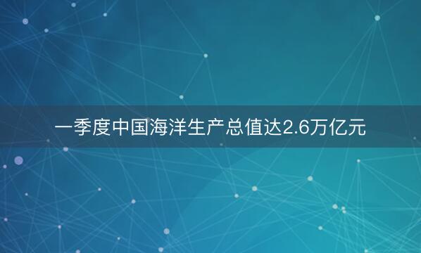 一季度中国海洋生产总值达2.6万亿元