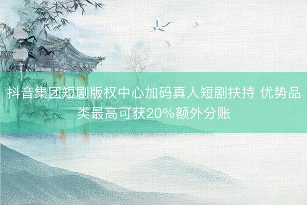 抖音集团短剧版权中心加码真人短剧扶持 优势品类最高可获20%额外分账