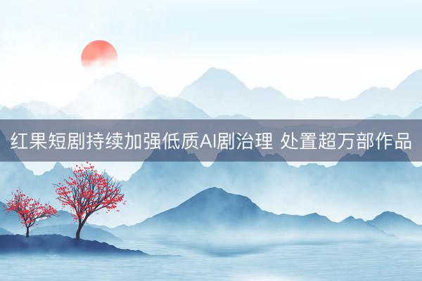 红果短剧持续加强低质AI剧治理 处置超万部作品