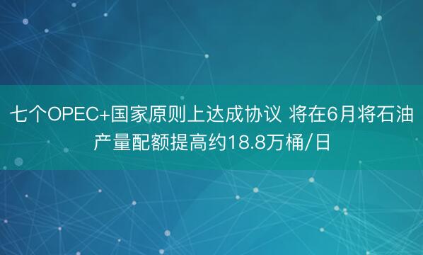 七个OPEC+国家原则上达成协议 将在6月将石油产量配额提高约18.8万桶/日