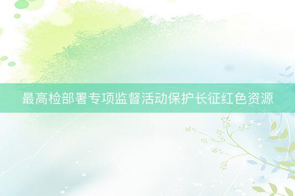 最高检部署专项监督活动保护长征红色资源