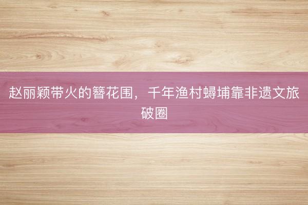 赵丽颖带火的簪花围，千年渔村蟳埔靠非遗文旅破圈