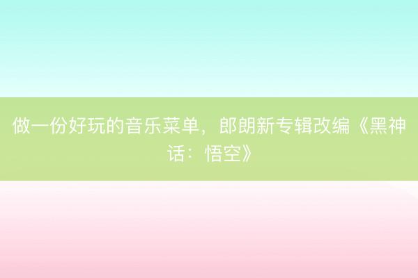 做一份好玩的音乐菜单，郎朗新专辑改编《黑神话：悟空》