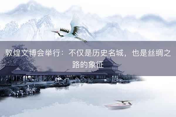 敦煌文博会举行：不仅是历史名城，也是丝绸之路的象征