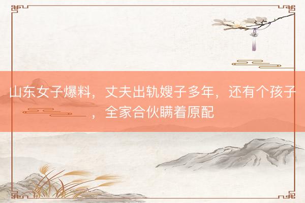 山东女子爆料，丈夫出轨嫂子多年，还有个孩子，全家合伙瞒着原配