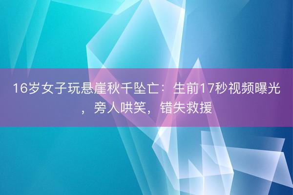 16岁女子玩悬崖秋千坠亡：生前17秒视频曝光，旁人哄笑，错失救援
