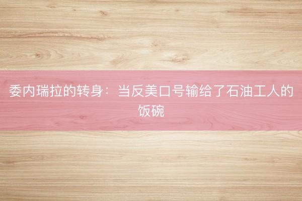 委内瑞拉的转身：当反美口号输给了石油工人的饭碗