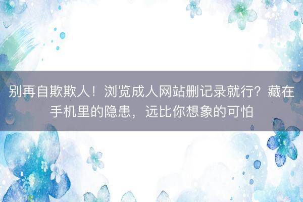 别再自欺欺人！浏览成人网站删记录就行？藏在手机里的隐患，远比你想象的可怕