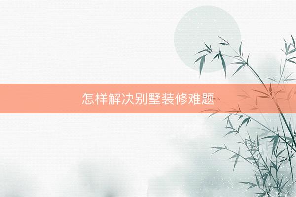 怎样解决别墅装修难题