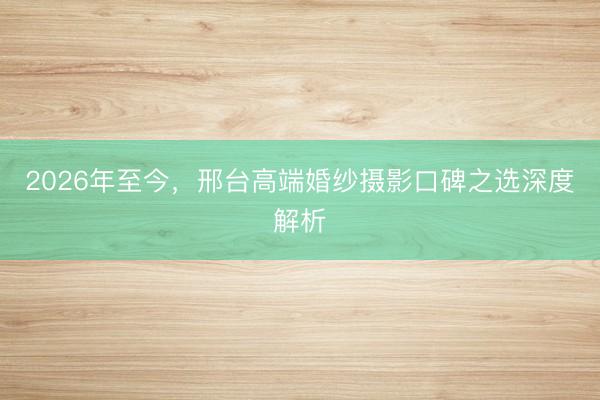 2026年至今，邢台高端婚纱摄影口碑之选深度解析
