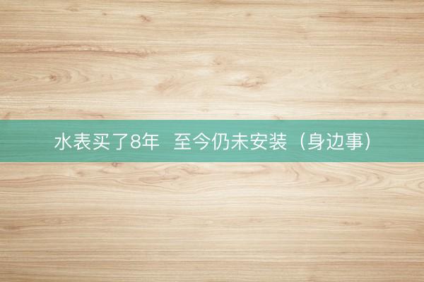 水表买了8年  至今仍未安装（身边事）