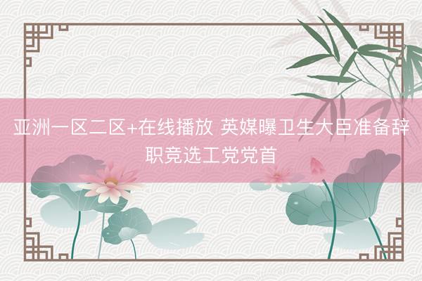亚洲一区二区+在线播放 英媒曝卫生大臣准备辞职竞选工党党首