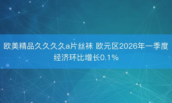 欧美精品久久久久a片丝袜 欧元区2026年一季度经济环比增长0.1%