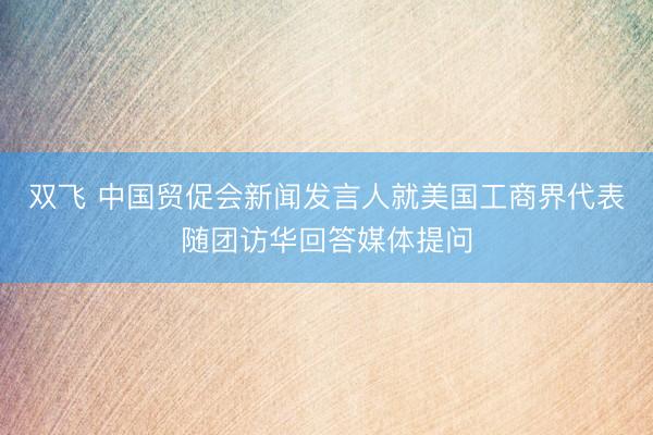 双飞 中国贸促会新闻发言人就美国工商界代表随团访华回答媒体提问