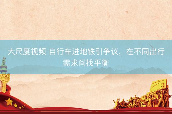 大尺度视频 自行车进地铁引争议，在不同出行需求间找平衡