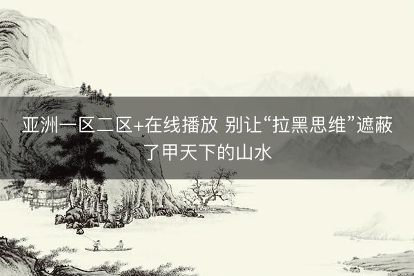 亚洲一区二区+在线播放 别让“拉黑思维”遮蔽了甲天下的山水
