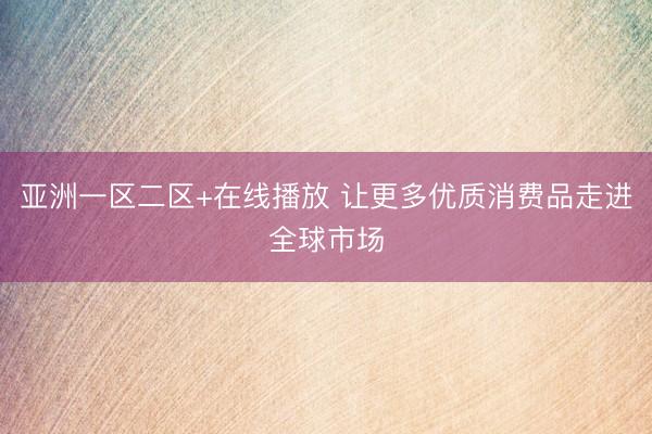 亚洲一区二区+在线播放 让更多优质消费品走进全球市场