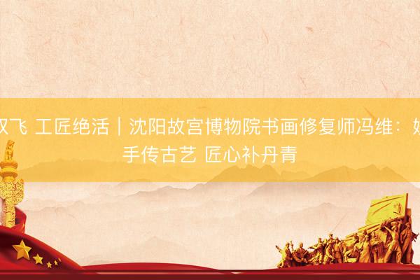 双飞 工匠绝活｜沈阳故宫博物院书画修复师冯维：妙手传古艺 匠心补丹青