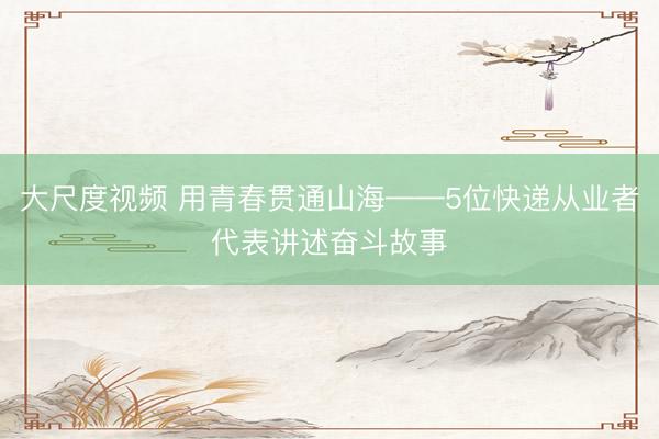 大尺度视频 用青春贯通山海——5位快递从业者代表讲述奋斗故事