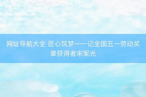 网址导航大全 匠心筑梦——记全国五一劳动奖章获得者宋军光