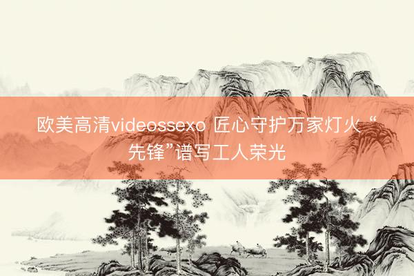欧美高清videossexo 匠心守护万家灯火 “先锋”谱写工人荣光