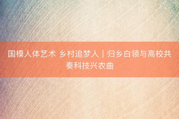 国模人体艺术 乡村追梦人｜归乡白领与高校共奏科技兴农曲