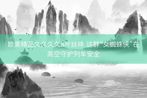 欧美精品久久久久a片丝袜 这群“女蜘蛛侠”在高空守护列车安全