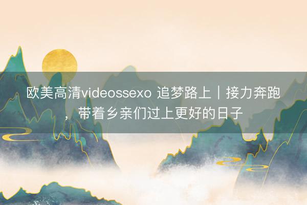 欧美高清videossexo 追梦路上｜接力奔跑，带着乡亲们过上更好的日子