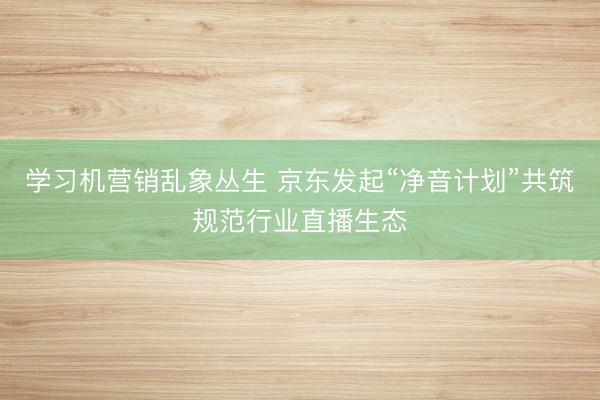 学习机营销乱象丛生 京东发起“净音计划”共筑规范行业直播生态