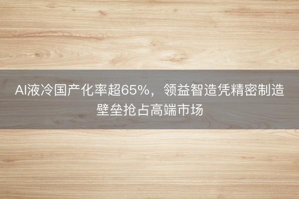 AI液冷国产化率超65%,领益智造凭精密制造壁垒抢占高端市场
