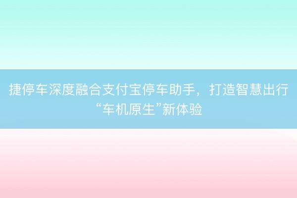 捷停车深度融合支付宝停车助手，打造智慧出行“车机原生”新体验